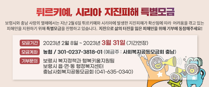 튀르키예, 시리아 지진피해 특별모금 보령시와 충남 사랑의 열매에서는 지난 2월 6일 튀르키예와 시리아에 발생한 지진피해가 확산됨에 따라  어려움을 겪고 있는 피해민을 지원하기 위해 특별모금을 진행하고 있습니다.  지진으로 삶의 터진을 잃은 피해민을 위해 기부에 동참해주세요! -모금기간:2023년 2월 8일 ~ 2023년 3월 31일 (기간연장) -모금계좌:농협 / 301-0237-3818-01 (예금주 : 사회복지공동모금회 충남) -기부문의:보령시 복지정책과 행복키움지원팀보령시 읍·면·동 행정복지센터 충남사회복지공동모금회 (041-635-0340)