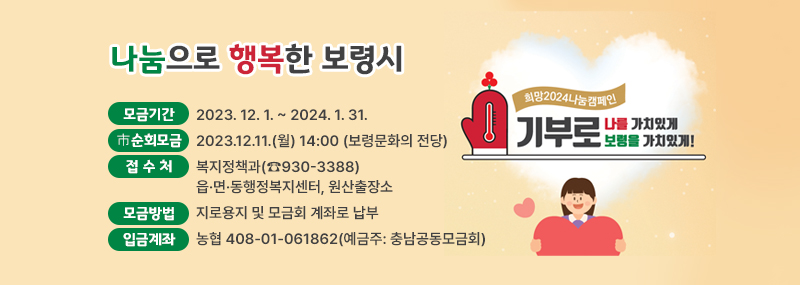 모금기간: 2023. 12. 1. ~ 2024. 1. 31. ※ 市 순회모금 : 2023.12.11.(월) 14:00 (보령문화의 전당)접 수 처: 복지정책과(930-3388)            읍·면·동행정복지센터, 원산출장소모금방법: 지로용지 및 모금회 계좌로 납부 ※입금계좌: 농협 408-01-061862(예금주: 충남공동모금회)