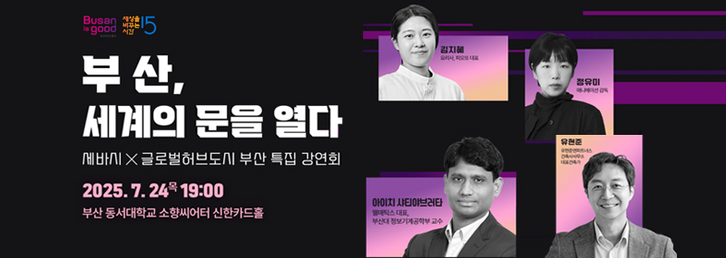 Busan is good 세상을 바꾸는 시간 15 부산, 세계의 문을 열다 세바시X글로벌허브도시 부산 특집 강연회 2025. 7. 24.목 19:00 부산 동서대학교 소향씨어터 신한카드홀 김지혜(요리사, 피오또 대표), 정유미(애니메이션 감독), 아이치 샤티야브러타(웰매틱스 대표, 부산대 정보기계공학부 교수), 유현준(유현준앤파트너스 건축사 사무소대표건축가)