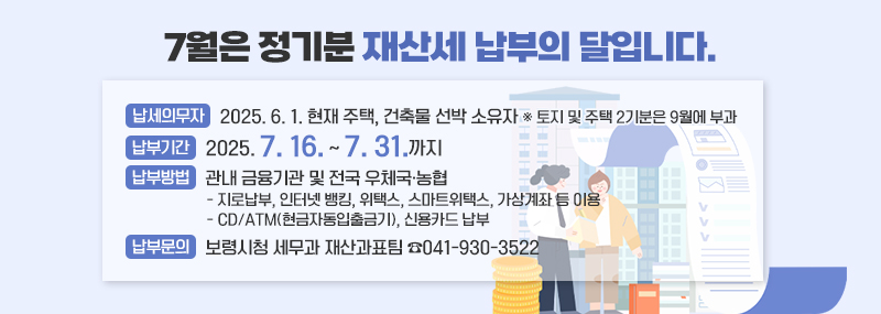 7월은 정기분 재산세 납부의 달입니다. -납세의무자 : 2025. 6. 1. 현재 주택, 건축물 선박 소유자 ※ 토지 및 주택 2기분은 9월에 부과 -납부기간 : 2025. 7. 16. ~ 7. 31.까지 -납부방법 : 관내 금융기관 및 전국 우체국·농협  - 지로납부, 인터넷 뱅킹, 위택스, 스마트위택스, 가상계좌 등 이용  - CD/ATM(현금자동입출금기), 신용카드 납부 -납부문의 : 보령시청 세무과 재산과표팀 ☎041-930-3522