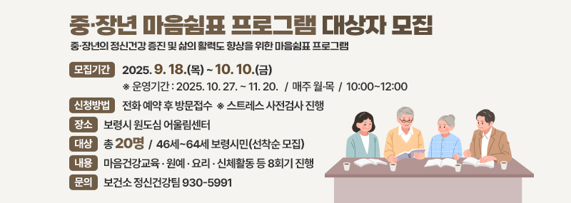 중·장년 마음쉼표 프로그램 대상자 모집 중·장년의 정신건강 증진 및 삶의 활력도 향상을 위한 마음쉼표 프로그램 -모집기간:2025. 9. 18.(목) ~ 10. 10.(금) ※ 운영기간 : 2025. 10. 27. ~ 11. 20.   /  매주 월·목  /  10:00~12:00 -신청방법:전화 예약 후 방문접수  ※ 스트레스 사전검사 진행 -장소:보령시 원도심 어울림센터 -대상:총 20명  /  46세~64세 보령시민(선착순 모집) -내용:마음건강교육 · 원예 · 요리 · 신체활동 등 8회기 진행 -문의: 보건소 정신건강팀 930-5991