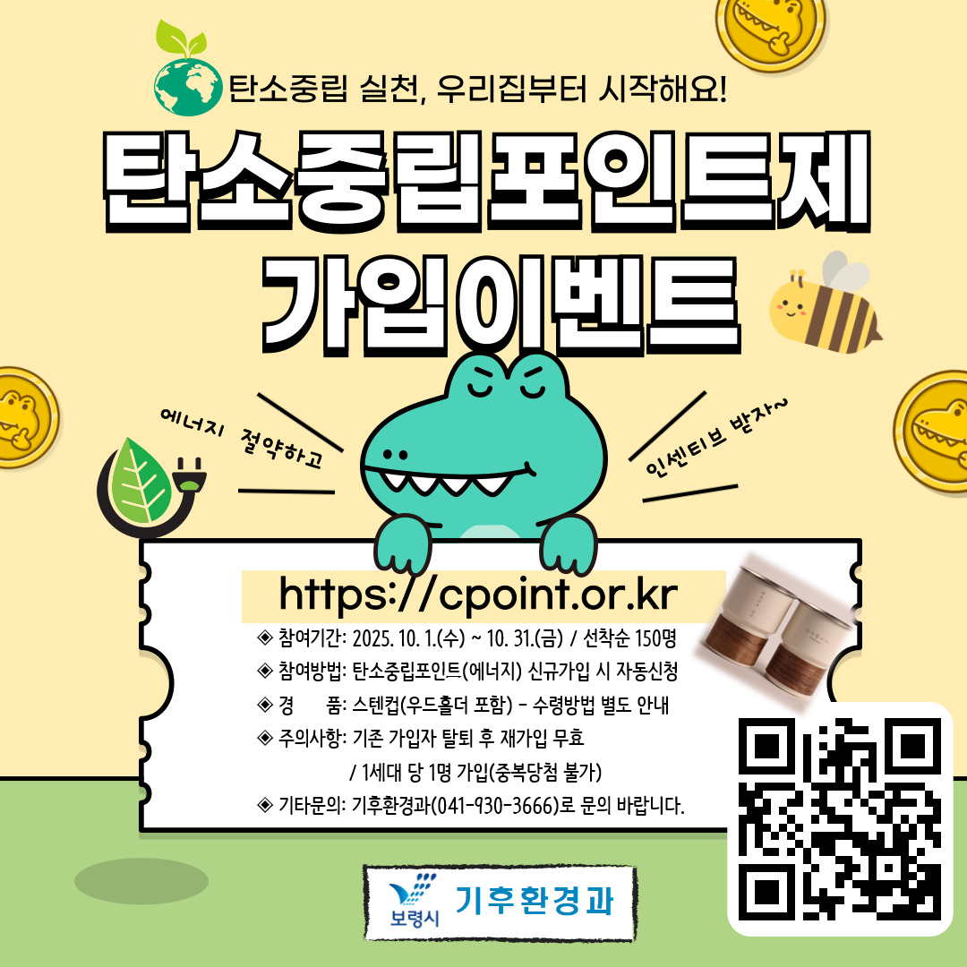 탄소중립 실천, 우리집부터 시작해요! 탄소중립포인트제 가입이벤트 에너지 절약하고 / 인센티브 받자~ https://cpoint.or.kr ◆참여기간: 2025.10.1(수) ~ 10.31.(금) / 선착순 150명 ◆참여방법: 탄소중립포인트(에너지) 신규가입 시 자동신청 ◆경       품: 스텐컵(우드홀더 포함)-수령방법 별도 안내 ◆주의사항: 기존 가입자 탈퇴 후 재가입 무효 / 1세대 당 1명 가입(중복당첨 불가) ◆기타문의: 기후환경과(041-930-3666)로 문의 바랍니다. 보령시 기후환경과 큐알코드:https://cpoint.or.kr/