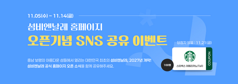 11.05(수) ~ 11.14(금) 섬비엔날레 홈페이지 오픈기념 SNS 공유 이벤트 충남 보령의 아름다운 섬들에서 열리는 대한민국 최초의 섬비엔날레, 2027년 개막! 섬비엔날레 공식 홈페이지 오픈 소식을 함께 공유해주세요. 스타벅스 아메리카노(Tall) COUPON 100며명 당첨자 발표: 11.21(금)