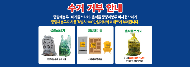 수거 거부 안내 종량제봉투 · 폐기물스티커 · 음식물 종량제봉투 미사용 쓰레기 종량제봉투 미사용 적발시 100만원이하의 과태료가 부과됩니다. -생활쓰레기:종량제봉투에 담아 배출 -대형폐기물:스티커 부착 배출 -음식물쓰레기:음식물종량제봉투에 담아 음식물 수거통에 배출