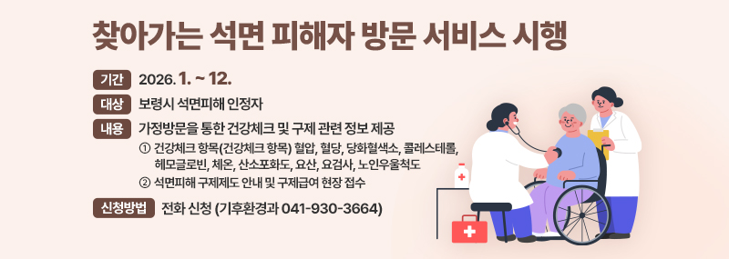 찾아가는 석면 피해자 방문 서비스 시행 -기간:2026. 1. ~ 12. -대상:보령시 석면피해 인정자 -내용:가정방문을 통한 건강체크 및 구제 관련 정보 제공 ① (건강체크 항목) 혈압, 혈당, 당화혈색소, 콜레스테롤, 헤모글로빈,  체온, 산소포화도, 요산, 요검사, 노인우울척도 ② 석면피해 구제제도 안내 및 구제급여 현장 접수 -신청방법: 전화 신청 (기후환경과 041-930-3664)