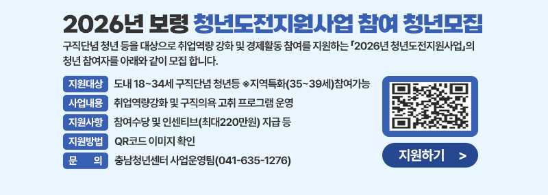2026년 보령 청년도전지원사업 참여 청년모집 구직단념 청년 등을 대상으로 취업역량 강화 및 경제활동 참여를 지원하는 「2026년 청년도전지원사업」의 청년 참여자를 아래와 같이 모집 합니다. -지원대상: 도내 18~34세 구직단념 청년등 ※지역특화(35~39세)참여가능 -사업내용: 취업역량강화 및 구직의욕 고취 프로그램 운영 -지원사항: 참여수당 및 인센티브(최대220만원) 지급 등 -지원방법 : 홍보지 내 QR코드 접속으로 확인! -문 의: 충남청년센터 사업운영팀(041-635-1276)