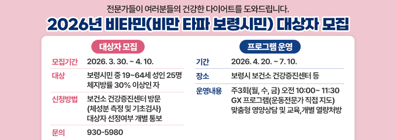 전문가들이 여러분들의 건강한 다이어트를 도와드립니다.  2026년 비타민(비만 타파 보령시민) 대상자 모집 [대상자 모집] -모집기간:2026. 3. 30. ~ 4. 10. -대상:보령시민 중 19~64세 성인 25명 체지방률 30% 이상인 자 -신청방법:보건소 건강증진센터 방문(체성분 측정 및 기초검사)대상자 선정여부 개별 통보 -문의:930-5980 [프로그램 운영] -기간:2026. 4. 20. ~ 7. 10. -장소:보령시 보건소 건강증진센터 등 -운영내용:주3회(월, 수, 금) 오전 10:00~ 11:30 GX 프로그램(운동전문가 직접 지도)맞춤형 영양상담 및 교육,개별 열량처방