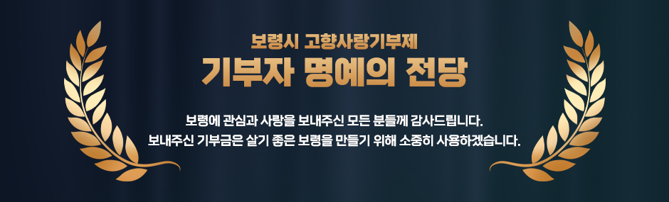 보령시 고향사랑기부제 기부자 명예의 전당 보령에 관심과 사랑을 보내주신 모든 분들께 감사드립니다. 보내주신 기부금은 살기 좋은 보령을 만들기 위해 소중히 사용하겠습니다.